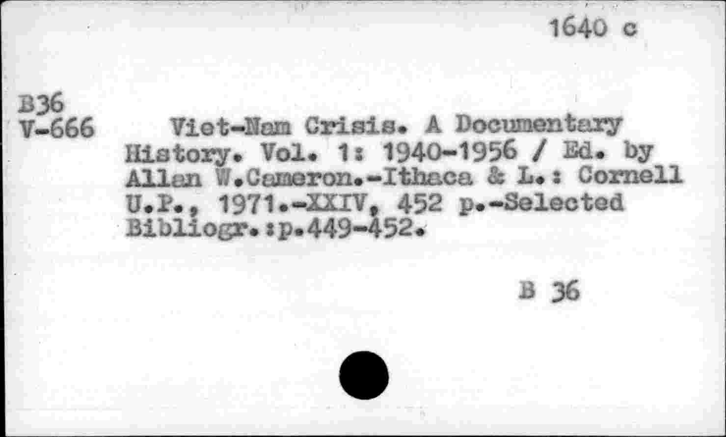 ﻿1640 c
B36 V-666
Viet-Nam Crisis* A Documentary History. Vol. 1: 1940-1956 / Ed. by Allan W. Cameron.-Ithaca & 1.s Cornell U.P., 1971.-XXIV, 452 p.-Selected Bibliogr.:p.449-452.
B 36